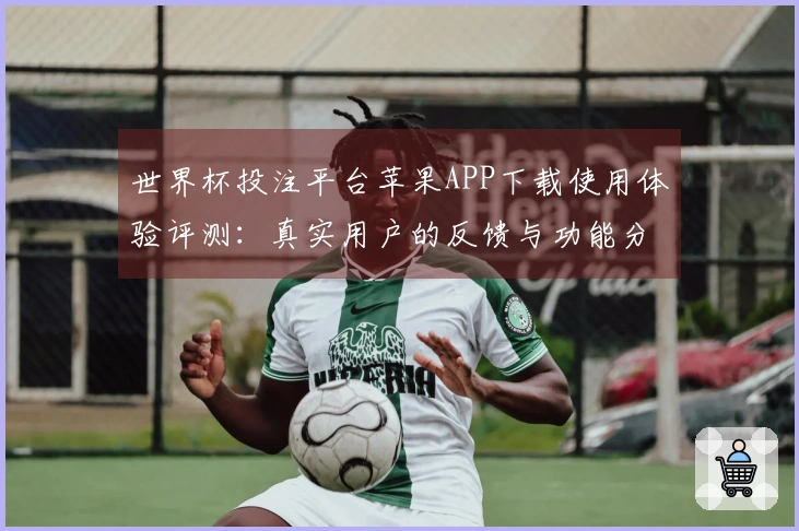 世界杯投注平台苹果APP下载使用体验评测：真实用户的反馈与功能分析